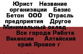 Юрист › Название организации ­ Базис-Бетон, ООО › Отрасль предприятия ­ Другое › Минимальный оклад ­ 25 000 - Все города Работа » Вакансии   . Алтайский край,Яровое г.